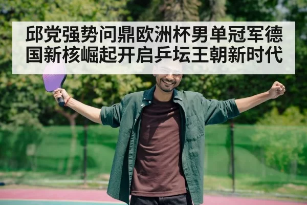 邱党强势问鼎欧洲杯男单冠军德国新核崛起开启乒坛王朝新时代
