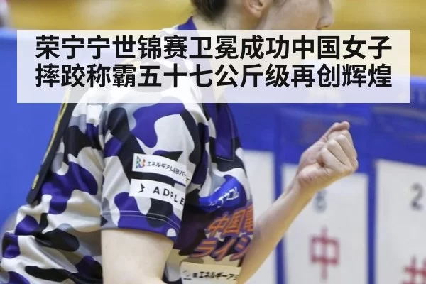 荣宁宁世锦赛卫冕成功中国女子摔跤称霸五十七公斤级再创辉煌
