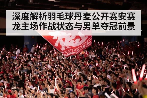 深度解析羽毛球丹麦公开赛安赛龙主场作战状态与男单夺冠前景
