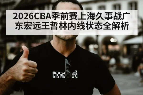 2026CBA季前赛上海久事战广东宏远王哲林内线状态全解析