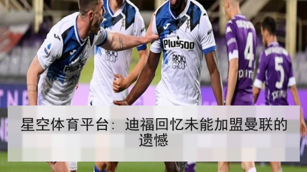 星空体育平台: 迪福回忆未能加盟曼联的遗憾