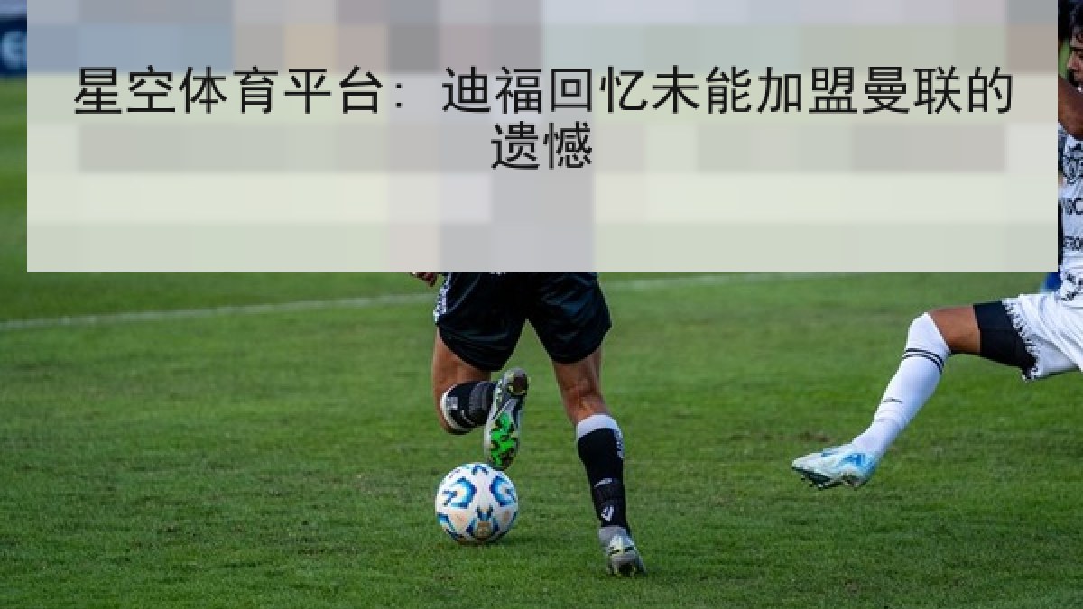 星空体育平台: 迪福回忆未能加盟曼联的遗憾